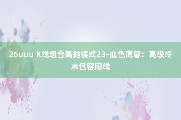 26uuu K线组合高抛模式23-血色薄暮：高级终末包容阳线