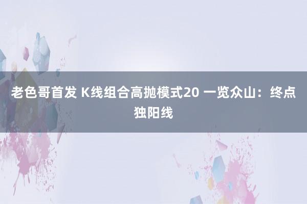 老色哥首发 K线组合高抛模式20 一览众山：终点独阳线