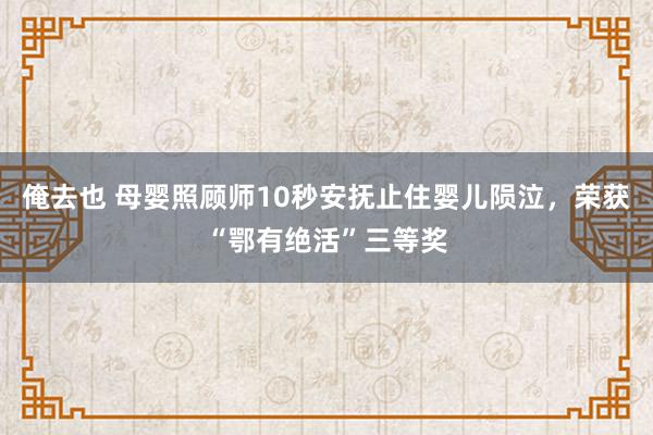 俺去也 母婴照顾师10秒安抚止住婴儿陨泣，荣获“鄂有绝活”三等奖