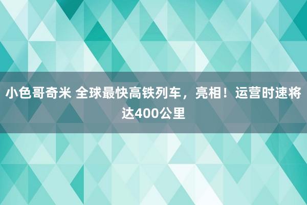 小色哥奇米 全球最快高铁列车，亮相！运营时速将达400公里