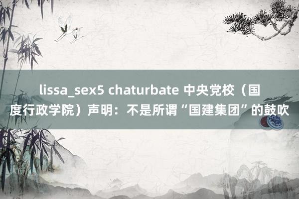 lissa_sex5 chaturbate 中央党校（国度行政学院）声明：不是所谓“国建集团”的鼓吹