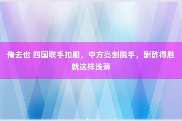 俺去也 四国联手扣船，中方亮剑脱手，酬酢得胜就这样浅薄