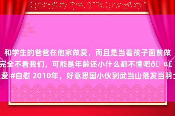 和学生的爸爸在他家做爱，而且是当着孩子面前做爱，太刺激了，孩子完全不看我们，可能是年龄还小什么都不懂吧🤣 #同城 #文爱 #自慰 2010年，好意思国小伙到武当山落发当羽士，娶女说念友生混血，近况如何