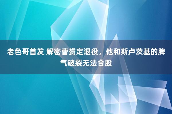 老色哥首发 解密曹赟定退役，他和斯卢茨基的脾气破裂无法合股