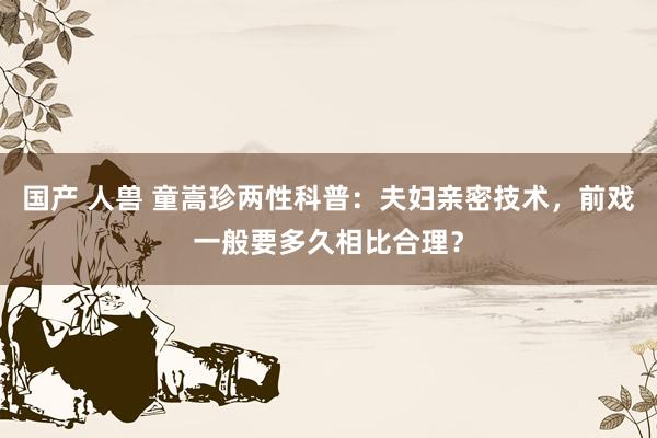 国产 人兽 童嵩珍两性科普：夫妇亲密技术，前戏一般要多久相比合理？