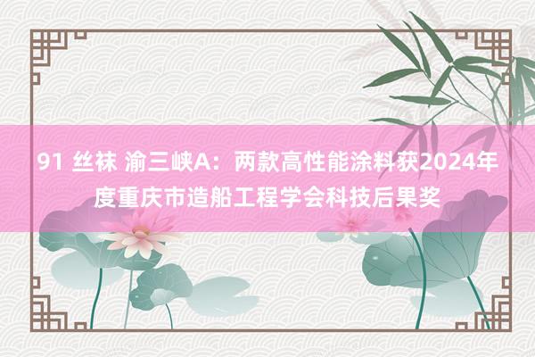 91 丝袜 渝三峡A：两款高性能涂料获2024年度重庆市造船工程学会科技后果奖