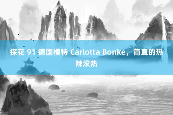 探花 91 德国模特 Carlotta Bonke，简直的热辣滚热