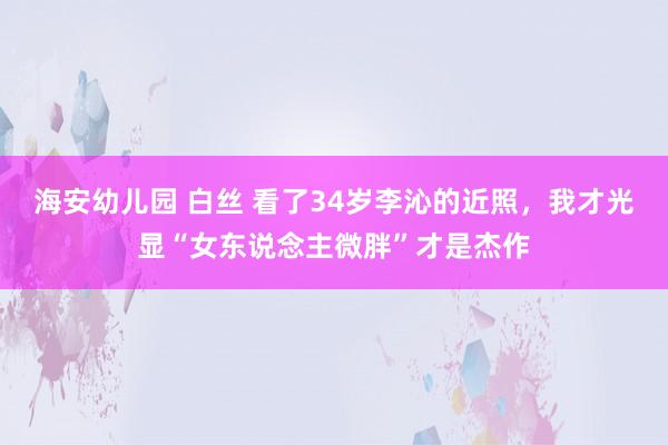 海安幼儿园 白丝 看了34岁李沁的近照，我才光显“女东说念主微胖”才是杰作