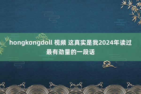 hongkongdoll 视频 这真实是我2024年读过最有劲量的一段话