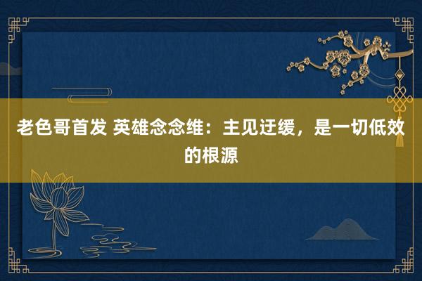 老色哥首发 英雄念念维：主见迂缓，是一切低效的根源