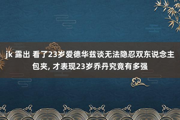 jk 露出 看了23岁爱德华兹谈无法隐忍双东说念主包夹， 才表现23岁乔丹究竟有多强