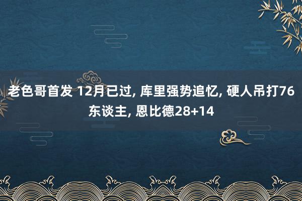 老色哥首发 12月已过， 库里强势追忆， 硬人吊打76东谈主， 恩比德28+14