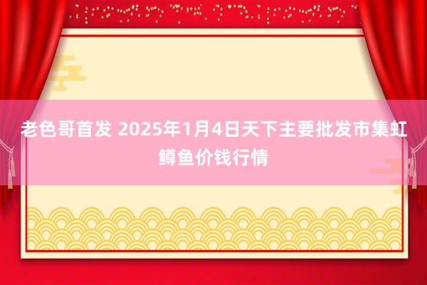 老色哥首发 2025年1月4日天下主要批发市集虹鳟鱼价钱行情