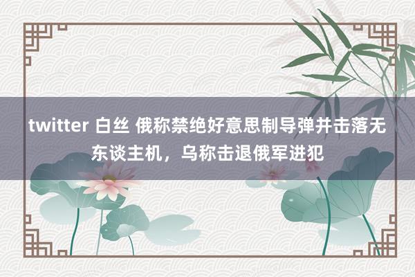 twitter 白丝 俄称禁绝好意思制导弹并击落无东谈主机，乌称击退俄军进犯