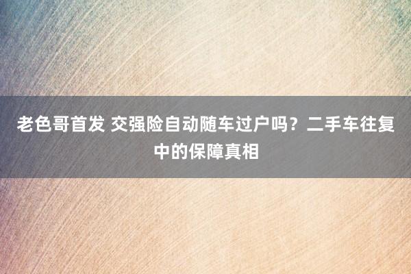 老色哥首发 交强险自动随车过户吗？二手车往复中的保障真相