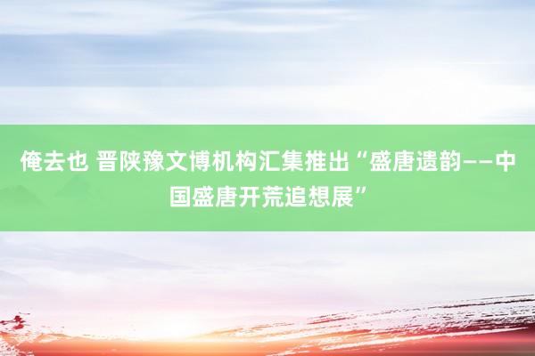 俺去也 晋陕豫文博机构汇集推出“盛唐遗韵——中国盛唐开荒追想展”