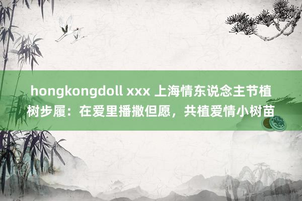 hongkongdoll xxx 上海情东说念主节植树步履：在爱里播撒但愿，共植爱情小树苗