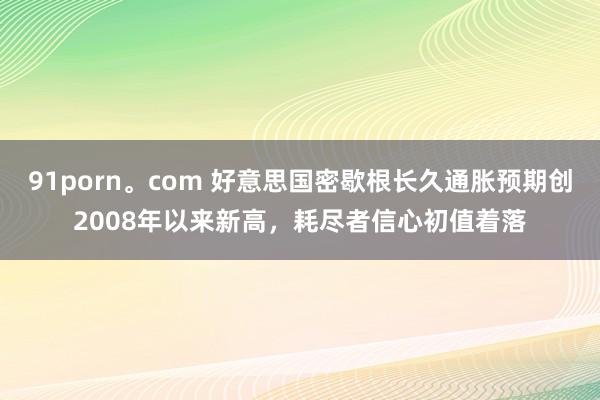 91porn。com 好意思国密歇根长久通胀预期创2008年以来新高，耗尽者信心初值着落