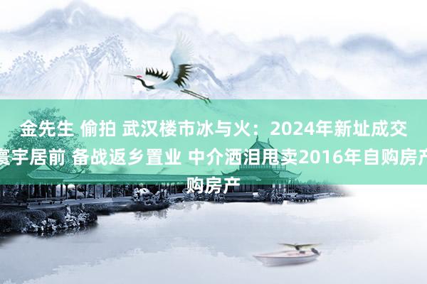 金先生 偷拍 武汉楼市冰与火：2024年新址成交寰宇居前 备战返乡置业 中介洒泪甩卖2016年自购房产