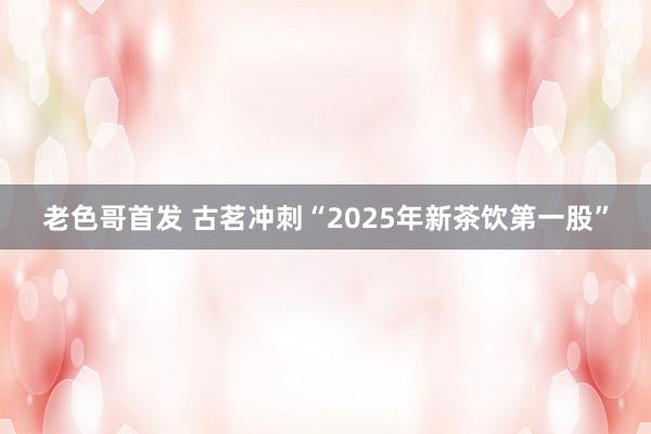 老色哥首发 古茗冲刺“2025年新茶饮第一股”