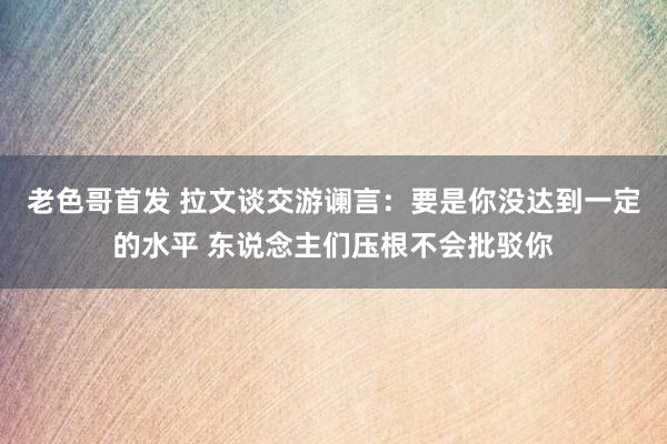 老色哥首发 拉文谈交游谰言：要是你没达到一定的水平 东说念主们压根不会批驳你