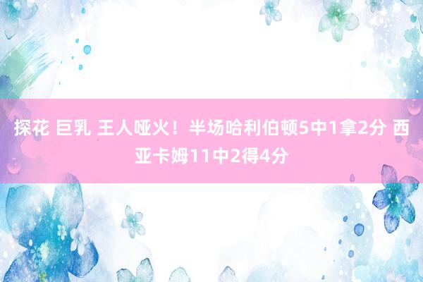 探花 巨乳 王人哑火！半场哈利伯顿5中1拿2分 西亚卡姆11中2得4分