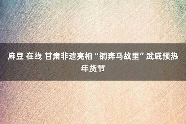 麻豆 在线 甘肃非遗亮相“铜奔马故里”武威预热年货节