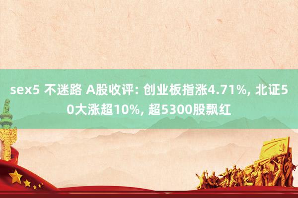 sex5 不迷路 A股收评: 创业板指涨4.71%， 北证50大涨超10%， 超5300股飘红