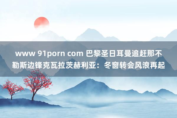 www 91porn com 巴黎圣日耳曼追赶那不勒斯边锋克瓦拉茨赫利亚：冬窗转会风浪再起