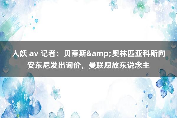 人妖 av 记者：贝蒂斯&奥林匹亚科斯向安东尼发出询价，曼联愿放东说念主