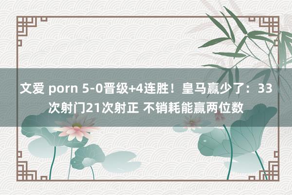 文爱 porn 5-0晋级+4连胜！皇马赢少了：33次射门21次射正 不销耗能赢两位数