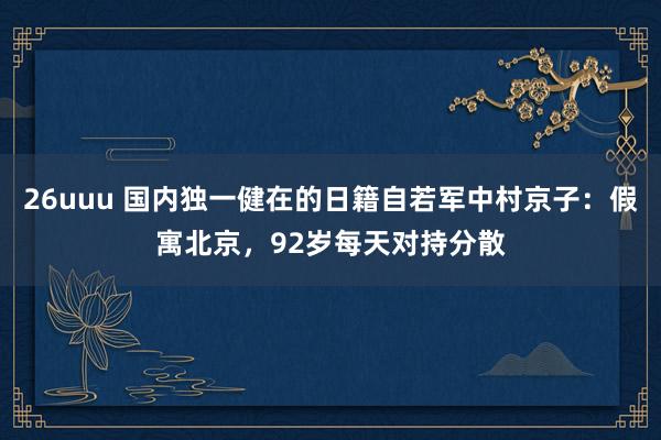 26uuu 国内独一健在的日籍自若军中村京子：假寓北京，92岁每天对持分散