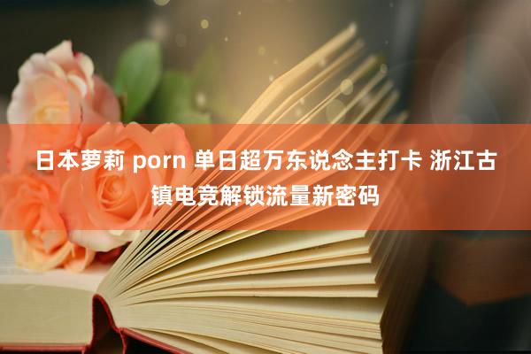 日本萝莉 porn 单日超万东说念主打卡 浙江古镇电竞解锁流量新密码