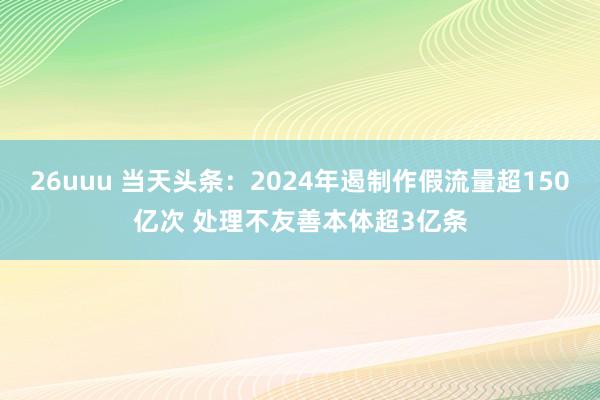 26uuu 当天头条：2024年遏制作假流量超150亿次 处理不友善本体超3亿条