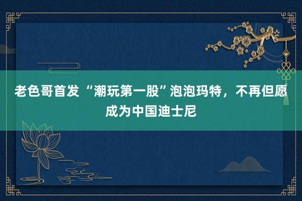 老色哥首发 “潮玩第一股”泡泡玛特，不再但愿成为中国迪士尼