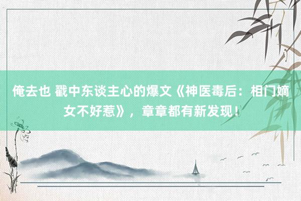 俺去也 戳中东谈主心的爆文《神医毒后：相门嫡女不好惹》，章章都有新发现！