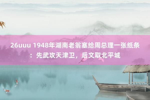 26uuu 1948年湖南老翁塞给周总理一张纸条：先武攻天津卫，后文取北平城