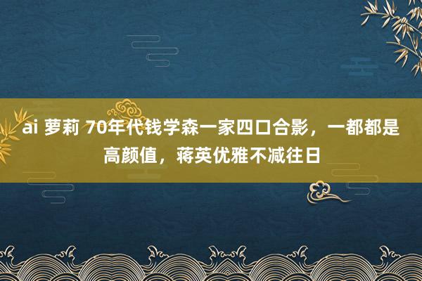 ai 萝莉 70年代钱学森一家四口合影，一都都是高颜值，蒋英优雅不减往日