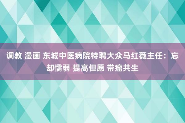 调教 漫画 东城中医病院特聘大众马红薇主任：忘却懦弱 提高但愿 带瘤共生